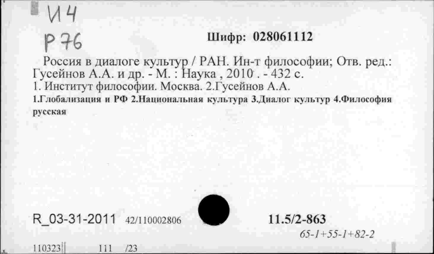 ﻿р?6
Шифр: 028061112
Россия в диалоге культур / РАН. Ин-т философии; Отв. ред.: Гусейнов А.А. и др. - М. : Наука ,2010.- 432 с.
1. Институт философии. Москва. 2.Гусейнов А.А.
1.Глобализация и РФ 2.Национальная культура З.Диалог культур 4.Философия
русская
Н_03-31-201 1 42/110002806
11.5/2-863
65-1+55-1+82-2
110323!
111 /23